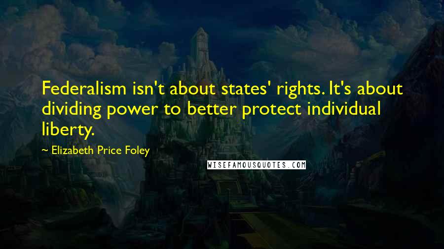 Elizabeth Price Foley Quotes: Federalism isn't about states' rights. It's about dividing power to better protect individual liberty.