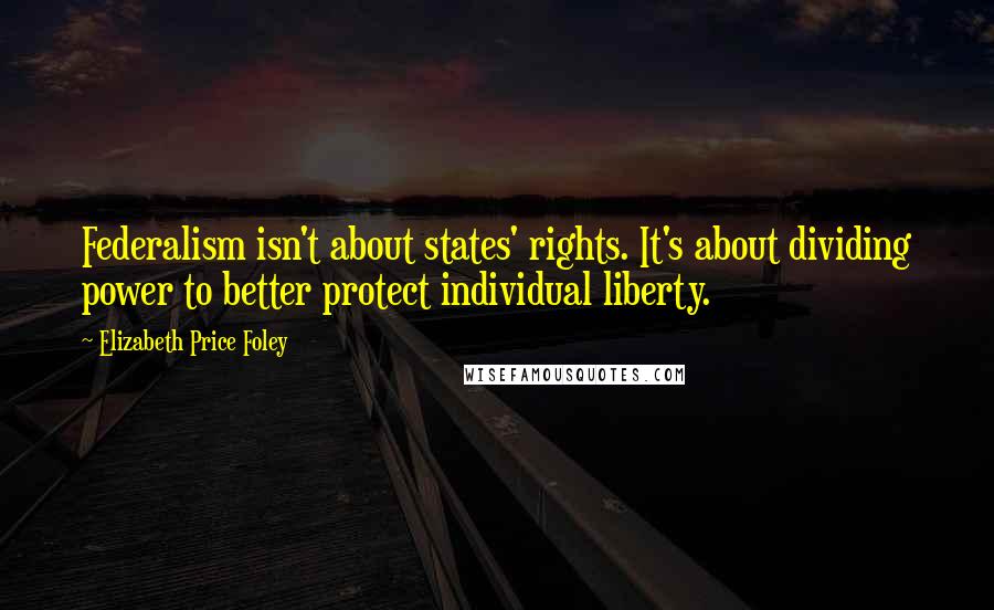 Elizabeth Price Foley Quotes: Federalism isn't about states' rights. It's about dividing power to better protect individual liberty.