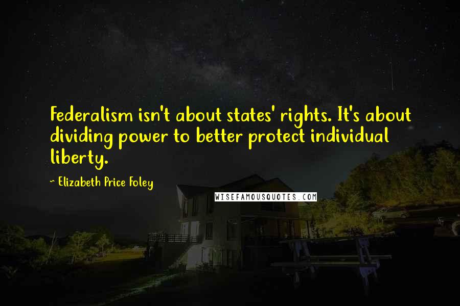 Elizabeth Price Foley Quotes: Federalism isn't about states' rights. It's about dividing power to better protect individual liberty.