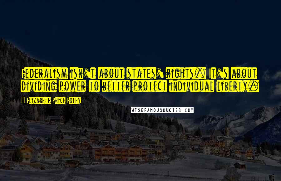 Elizabeth Price Foley Quotes: Federalism isn't about states' rights. It's about dividing power to better protect individual liberty.