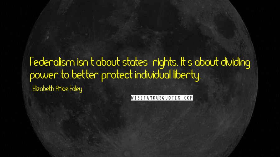 Elizabeth Price Foley Quotes: Federalism isn't about states' rights. It's about dividing power to better protect individual liberty.