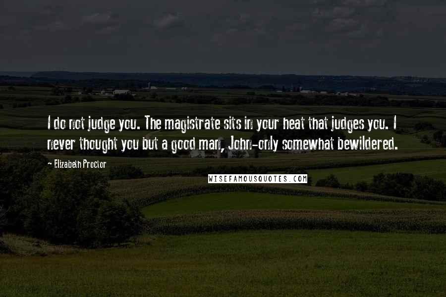 Elizabeth Proctor Quotes: I do not judge you. The magistrate sits in your heat that judges you. I never thought you but a good man, John-only somewhat bewildered.