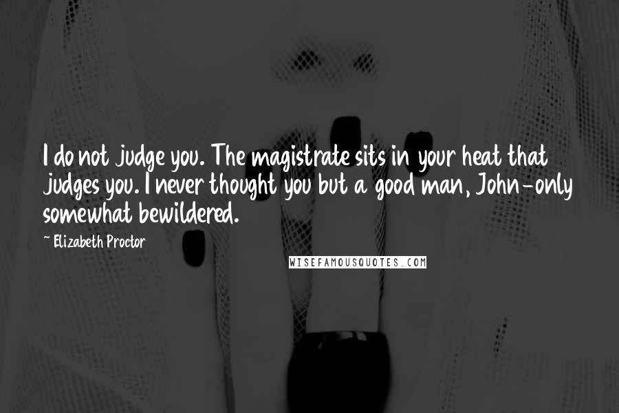 Elizabeth Proctor Quotes: I do not judge you. The magistrate sits in your heat that judges you. I never thought you but a good man, John-only somewhat bewildered.