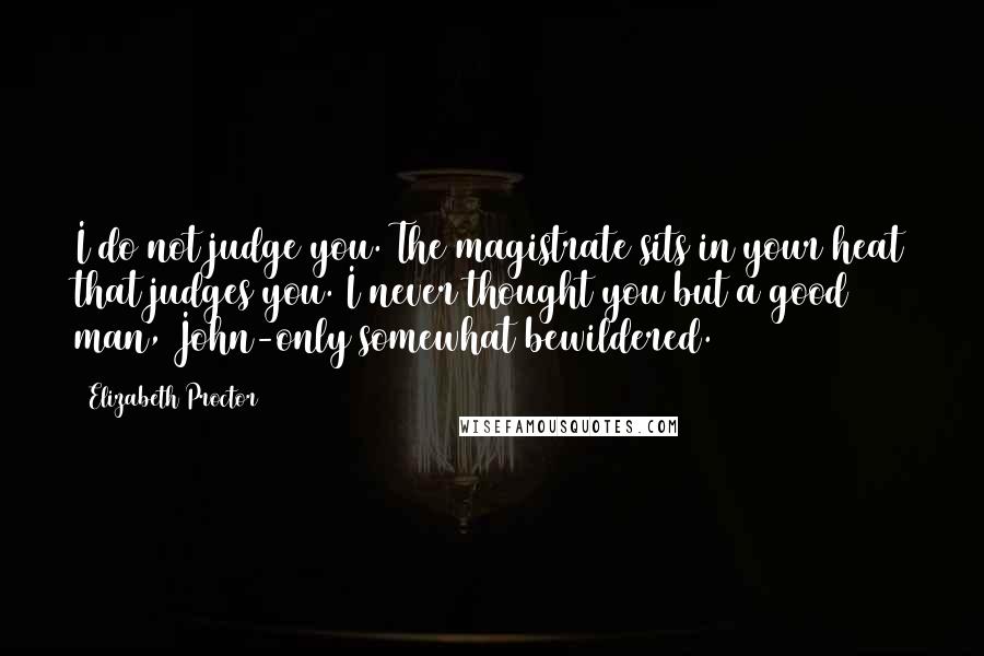 Elizabeth Proctor Quotes: I do not judge you. The magistrate sits in your heat that judges you. I never thought you but a good man, John-only somewhat bewildered.