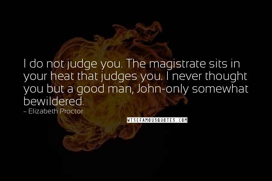 Elizabeth Proctor Quotes: I do not judge you. The magistrate sits in your heat that judges you. I never thought you but a good man, John-only somewhat bewildered.