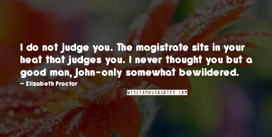 Elizabeth Proctor Quotes: I do not judge you. The magistrate sits in your heat that judges you. I never thought you but a good man, John-only somewhat bewildered.