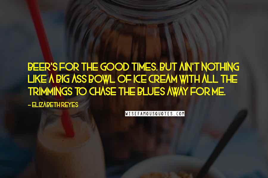 Elizabeth Reyes Quotes: Beer's for the good times. But ain't nothing like a big ass bowl of ice cream with all the trimmings to chase the blues away for me.