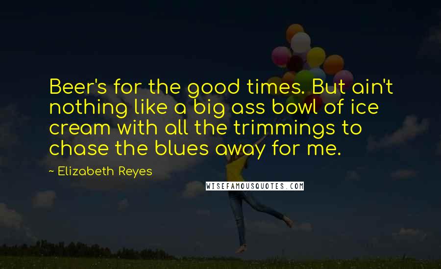 Elizabeth Reyes Quotes: Beer's for the good times. But ain't nothing like a big ass bowl of ice cream with all the trimmings to chase the blues away for me.