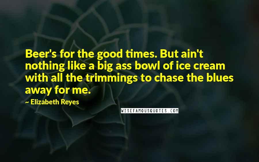 Elizabeth Reyes Quotes: Beer's for the good times. But ain't nothing like a big ass bowl of ice cream with all the trimmings to chase the blues away for me.