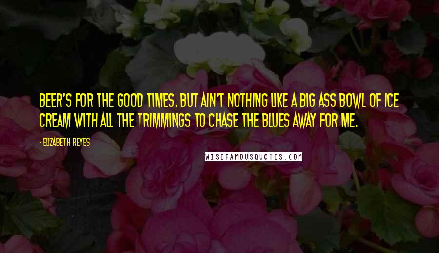 Elizabeth Reyes Quotes: Beer's for the good times. But ain't nothing like a big ass bowl of ice cream with all the trimmings to chase the blues away for me.