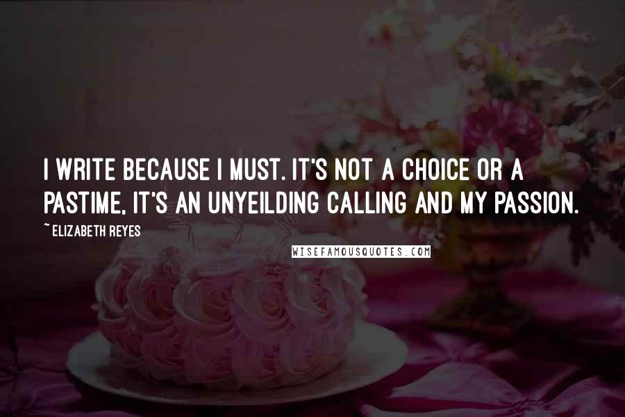Elizabeth Reyes Quotes: I write because I must. It's not a choice or a pastime, it's an unyeilding calling and my passion.