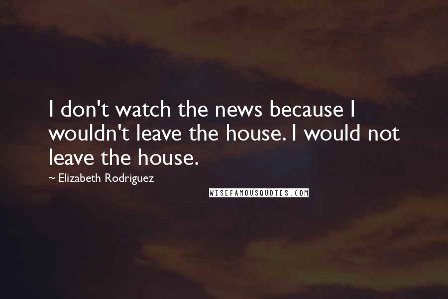 Elizabeth Rodriguez Quotes: I don't watch the news because I wouldn't leave the house. I would not leave the house.