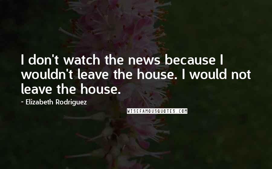 Elizabeth Rodriguez Quotes: I don't watch the news because I wouldn't leave the house. I would not leave the house.