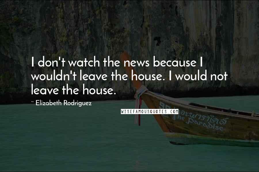 Elizabeth Rodriguez Quotes: I don't watch the news because I wouldn't leave the house. I would not leave the house.