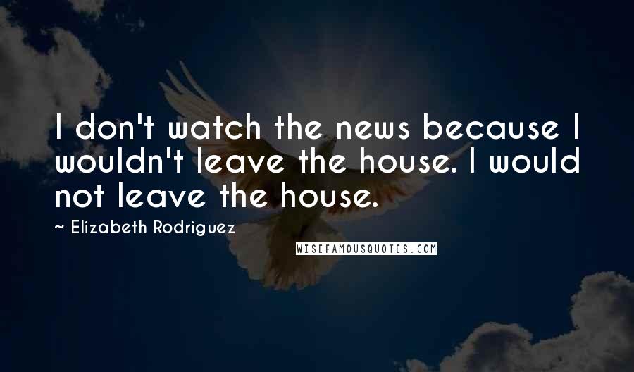 Elizabeth Rodriguez Quotes: I don't watch the news because I wouldn't leave the house. I would not leave the house.