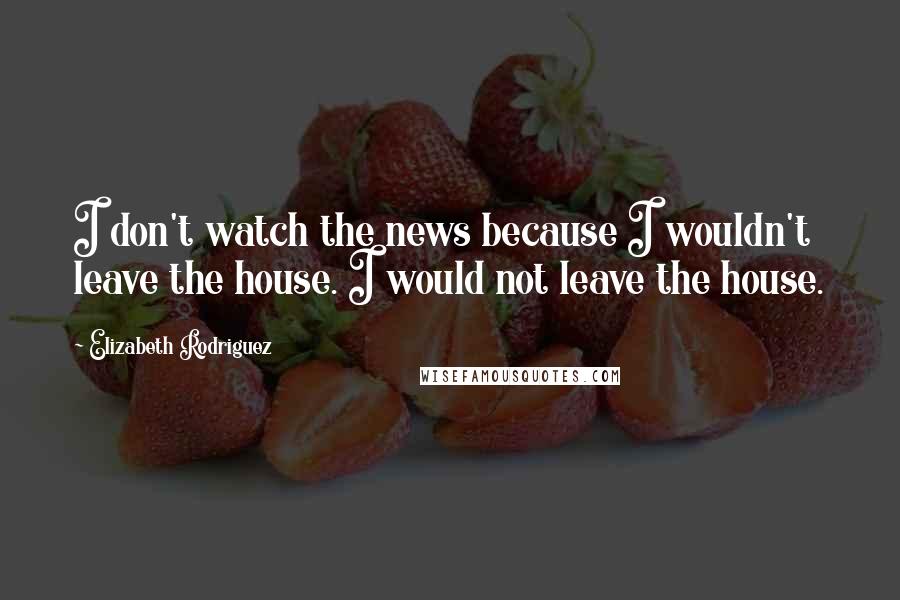 Elizabeth Rodriguez Quotes: I don't watch the news because I wouldn't leave the house. I would not leave the house.