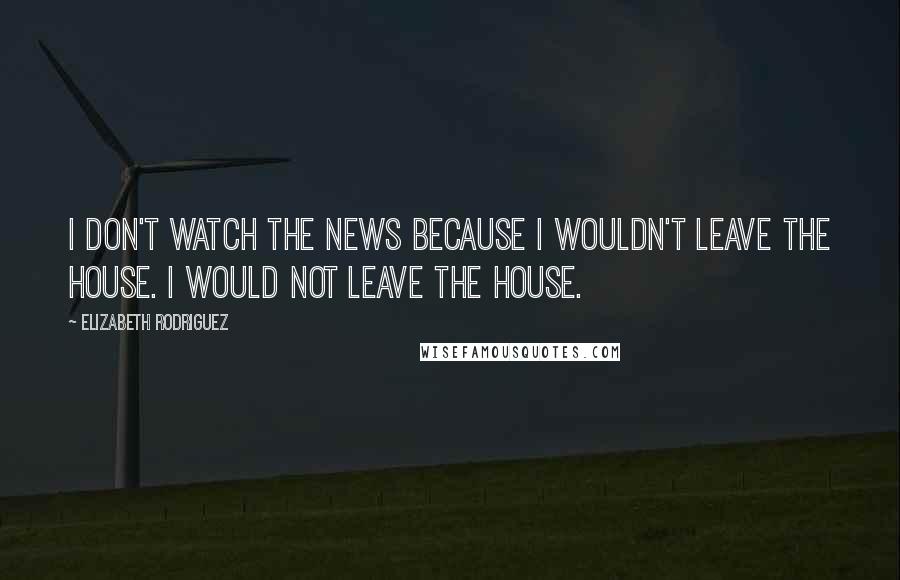 Elizabeth Rodriguez Quotes: I don't watch the news because I wouldn't leave the house. I would not leave the house.