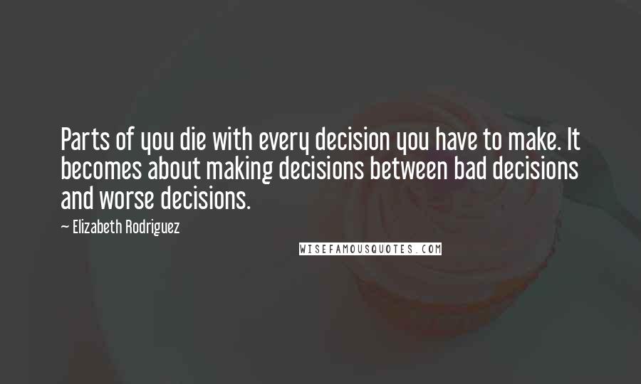 Elizabeth Rodriguez Quotes: Parts of you die with every decision you have to make. It becomes about making decisions between bad decisions and worse decisions.