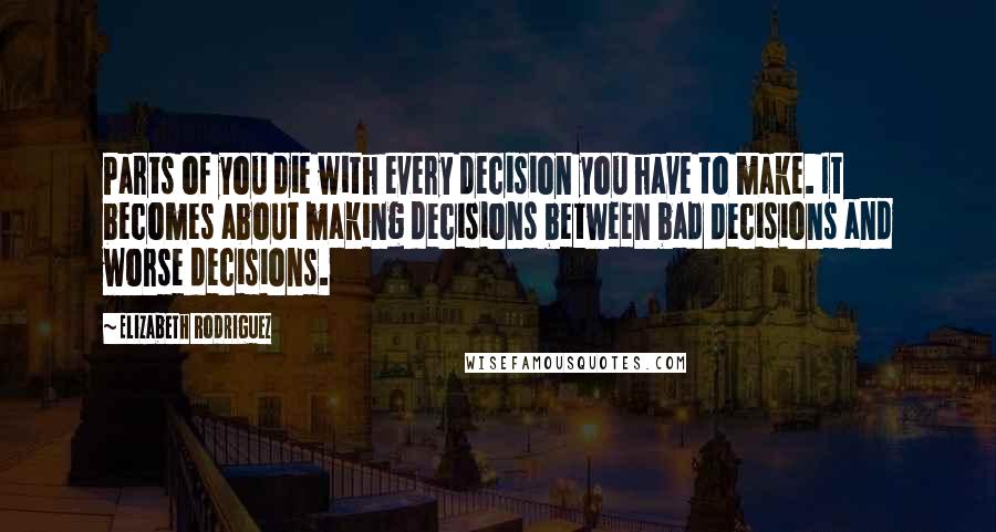 Elizabeth Rodriguez Quotes: Parts of you die with every decision you have to make. It becomes about making decisions between bad decisions and worse decisions.