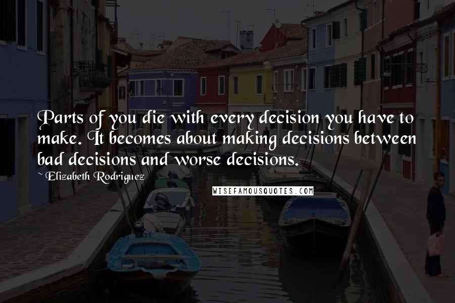 Elizabeth Rodriguez Quotes: Parts of you die with every decision you have to make. It becomes about making decisions between bad decisions and worse decisions.