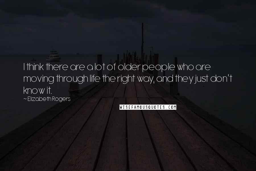 Elizabeth Rogers Quotes: I think there are a lot of older people who are moving through life the right way, and they just don't know it.
