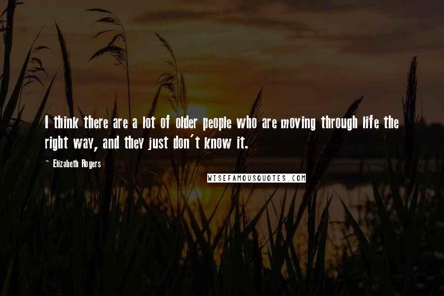 Elizabeth Rogers Quotes: I think there are a lot of older people who are moving through life the right way, and they just don't know it.