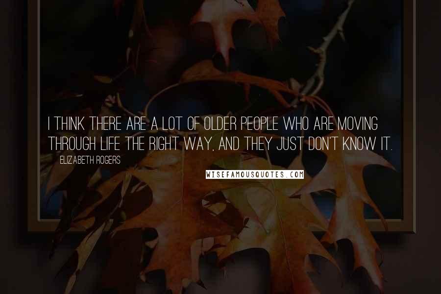 Elizabeth Rogers Quotes: I think there are a lot of older people who are moving through life the right way, and they just don't know it.
