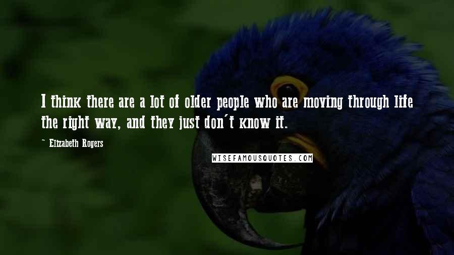 Elizabeth Rogers Quotes: I think there are a lot of older people who are moving through life the right way, and they just don't know it.