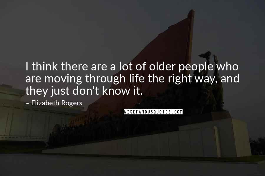 Elizabeth Rogers Quotes: I think there are a lot of older people who are moving through life the right way, and they just don't know it.