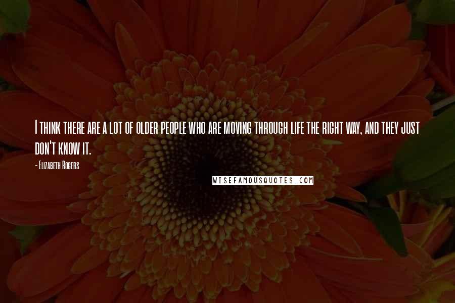 Elizabeth Rogers Quotes: I think there are a lot of older people who are moving through life the right way, and they just don't know it.