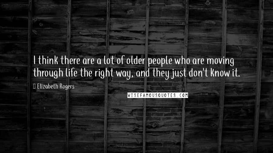 Elizabeth Rogers Quotes: I think there are a lot of older people who are moving through life the right way, and they just don't know it.
