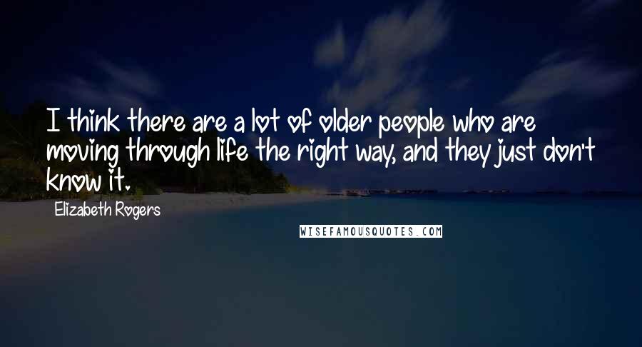 Elizabeth Rogers Quotes: I think there are a lot of older people who are moving through life the right way, and they just don't know it.