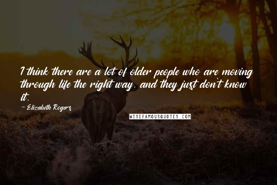 Elizabeth Rogers Quotes: I think there are a lot of older people who are moving through life the right way, and they just don't know it.