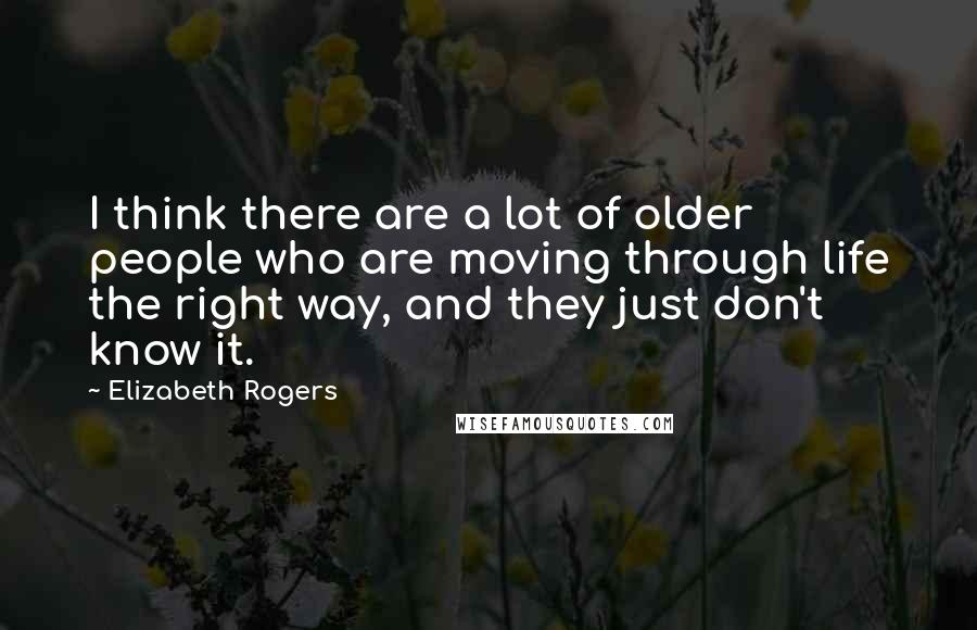 Elizabeth Rogers Quotes: I think there are a lot of older people who are moving through life the right way, and they just don't know it.