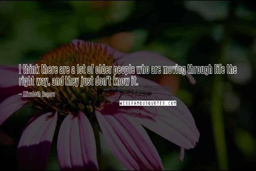 Elizabeth Rogers Quotes: I think there are a lot of older people who are moving through life the right way, and they just don't know it.