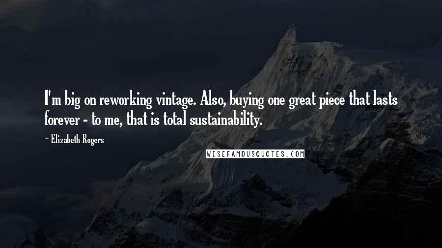 Elizabeth Rogers Quotes: I'm big on reworking vintage. Also, buying one great piece that lasts forever - to me, that is total sustainability.