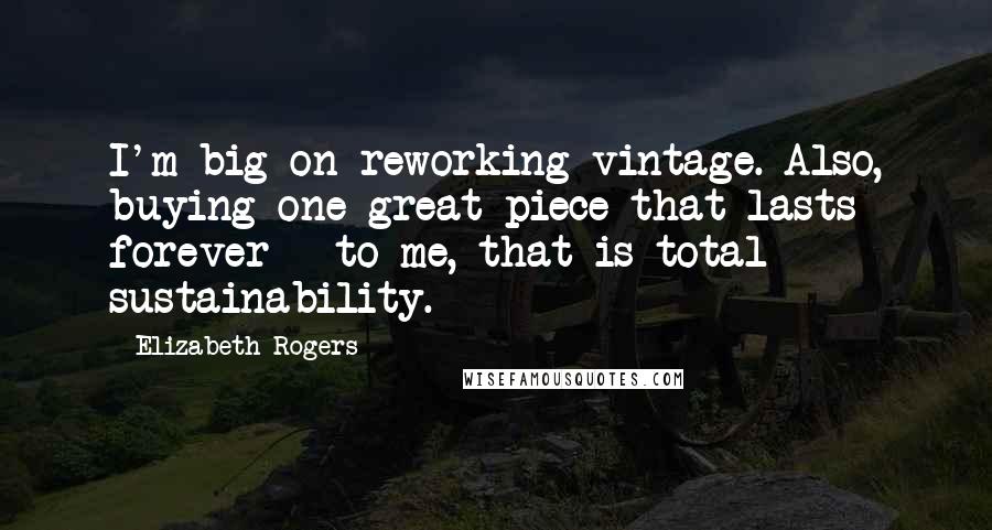 Elizabeth Rogers Quotes: I'm big on reworking vintage. Also, buying one great piece that lasts forever - to me, that is total sustainability.