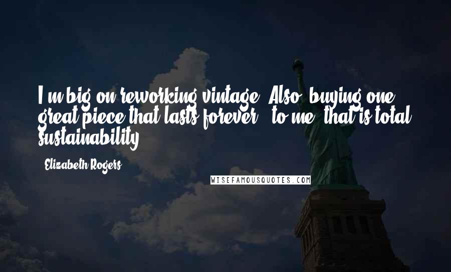 Elizabeth Rogers Quotes: I'm big on reworking vintage. Also, buying one great piece that lasts forever - to me, that is total sustainability.