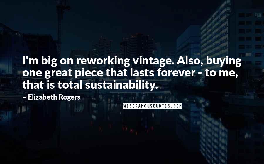 Elizabeth Rogers Quotes: I'm big on reworking vintage. Also, buying one great piece that lasts forever - to me, that is total sustainability.