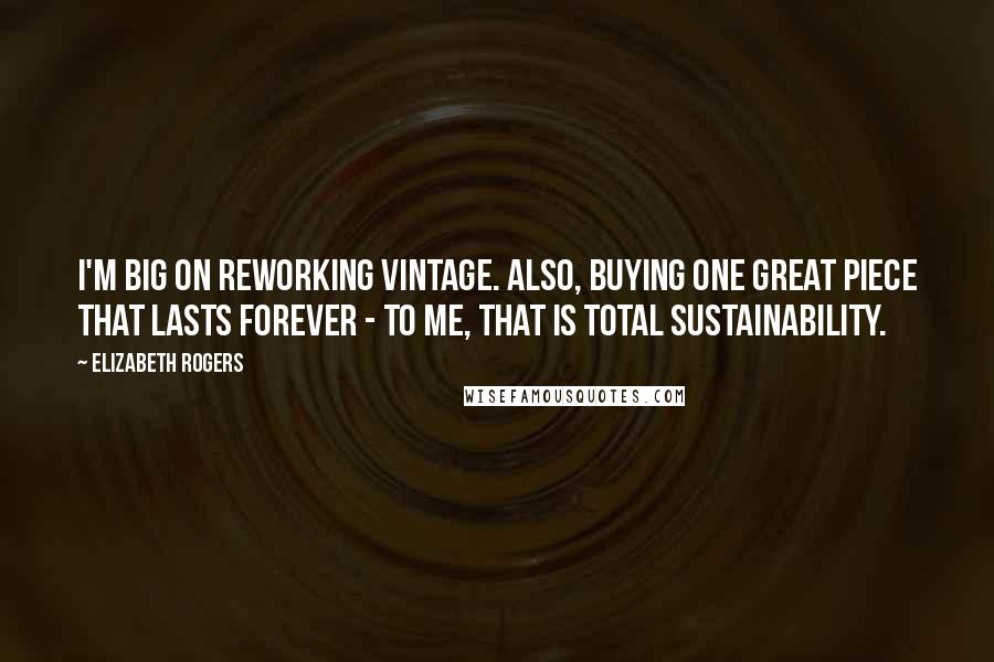 Elizabeth Rogers Quotes: I'm big on reworking vintage. Also, buying one great piece that lasts forever - to me, that is total sustainability.