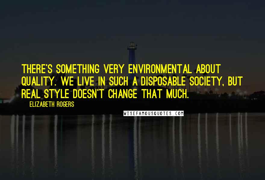 Elizabeth Rogers Quotes: There's something very environmental about quality. We live in such a disposable society, but real style doesn't change that much.