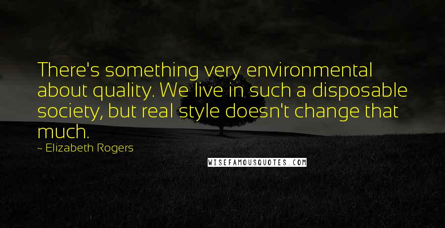 Elizabeth Rogers Quotes: There's something very environmental about quality. We live in such a disposable society, but real style doesn't change that much.
