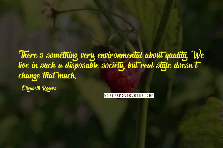 Elizabeth Rogers Quotes: There's something very environmental about quality. We live in such a disposable society, but real style doesn't change that much.