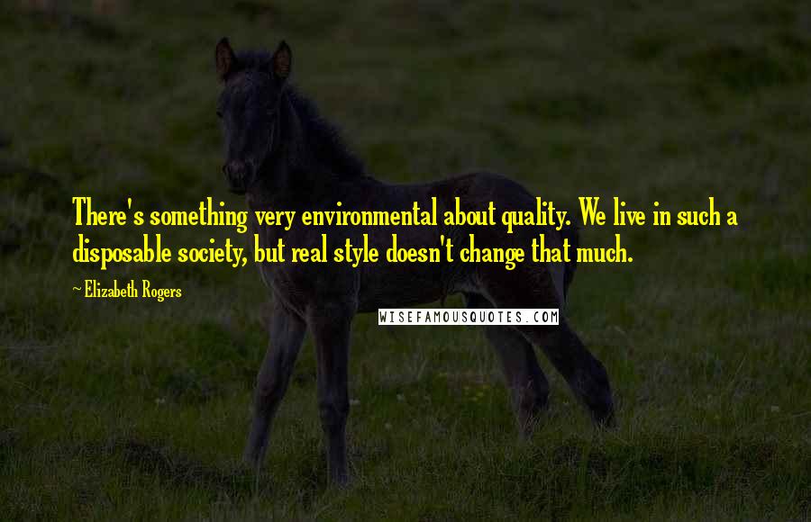Elizabeth Rogers Quotes: There's something very environmental about quality. We live in such a disposable society, but real style doesn't change that much.