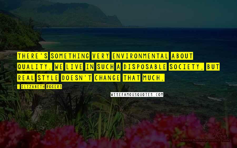 Elizabeth Rogers Quotes: There's something very environmental about quality. We live in such a disposable society, but real style doesn't change that much.