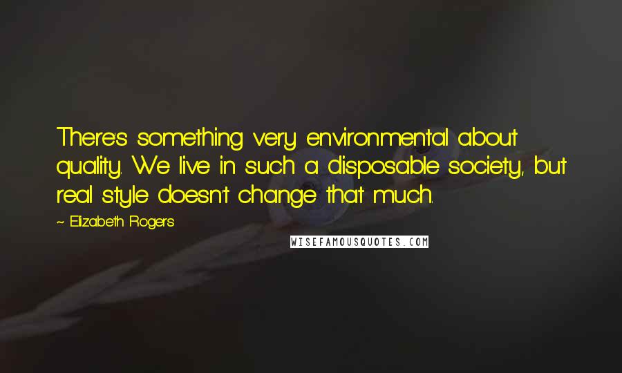 Elizabeth Rogers Quotes: There's something very environmental about quality. We live in such a disposable society, but real style doesn't change that much.