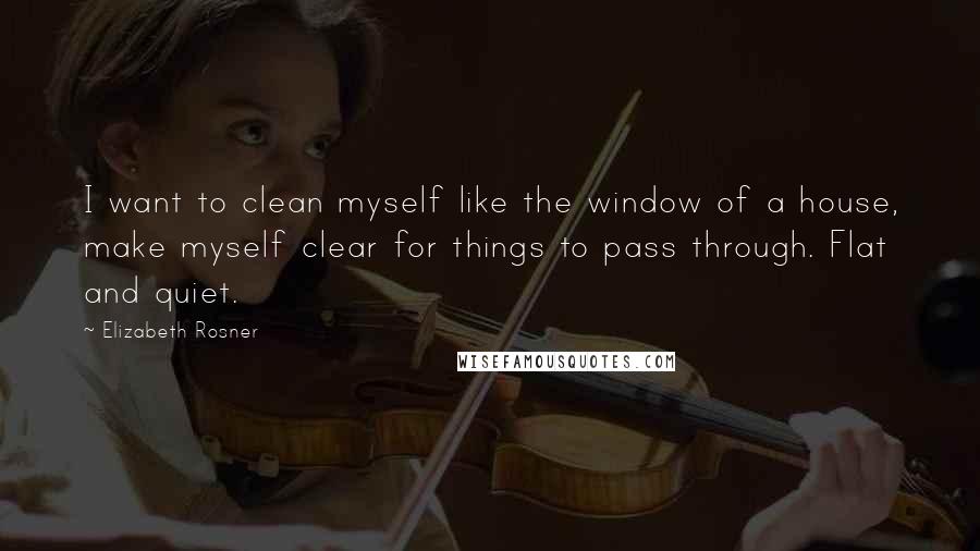 Elizabeth Rosner Quotes: I want to clean myself like the window of a house, make myself clear for things to pass through. Flat and quiet.