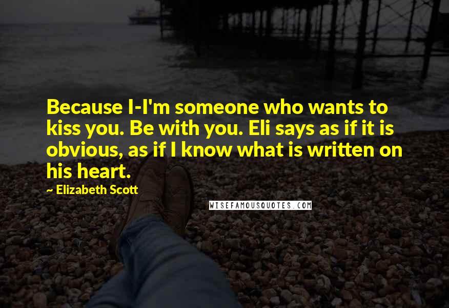 Elizabeth Scott Quotes: Because I-I'm someone who wants to kiss you. Be with you. Eli says as if it is obvious, as if I know what is written on his heart.