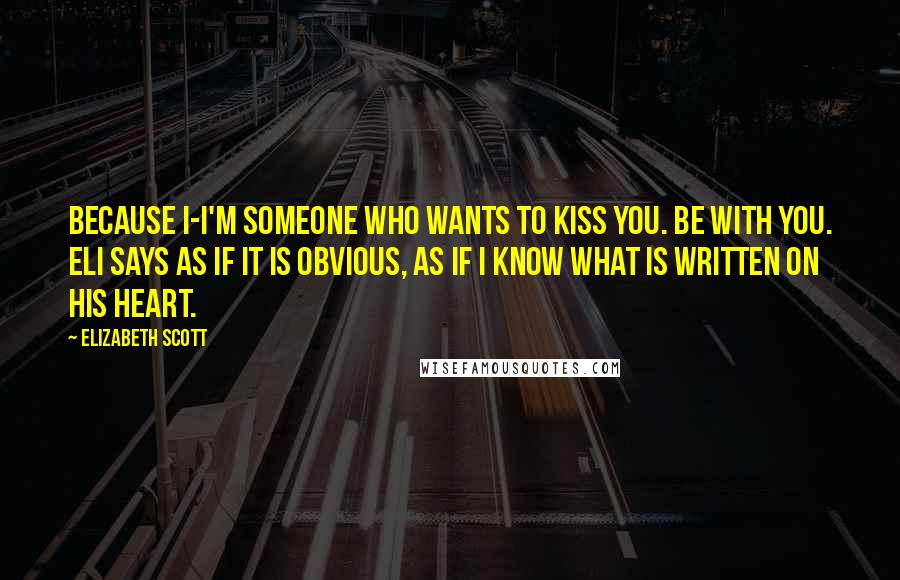 Elizabeth Scott Quotes: Because I-I'm someone who wants to kiss you. Be with you. Eli says as if it is obvious, as if I know what is written on his heart.