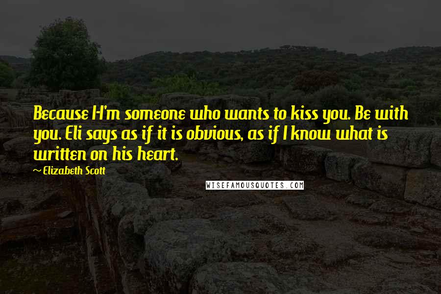 Elizabeth Scott Quotes: Because I-I'm someone who wants to kiss you. Be with you. Eli says as if it is obvious, as if I know what is written on his heart.